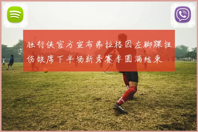 独行侠官方宣布弗拉格因左脚踝扭伤缺席下半场新秀赛季圆满结束