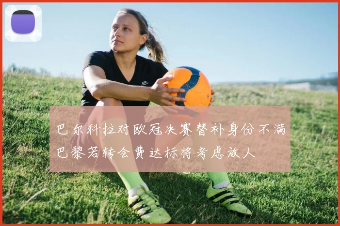 巴尔科拉对欧冠决赛替补身份不满巴黎若转会费达标将考虑放人