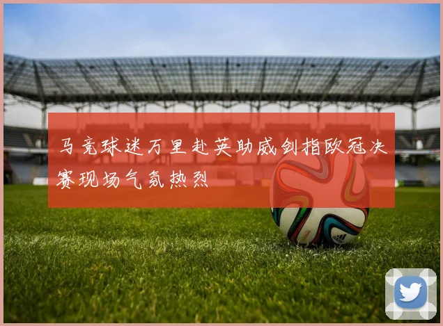 马竞球迷万里赴英助威剑指欧冠决赛现场气氛热烈
