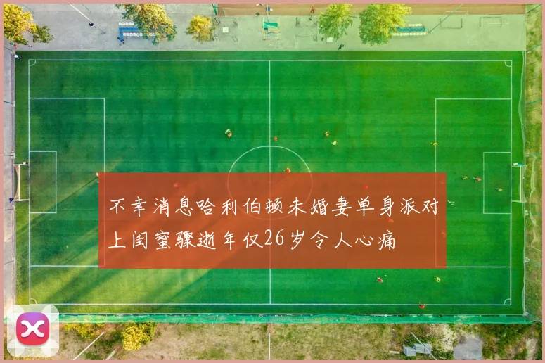不幸消息哈利伯顿未婚妻单身派对上闺蜜骤逝年仅26岁令人心痛