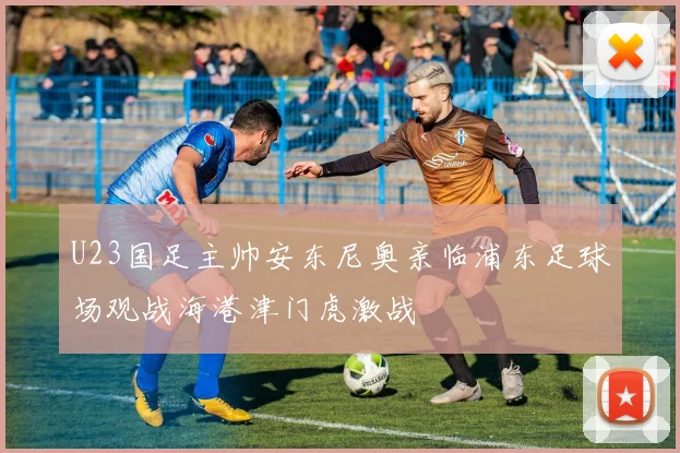U23国足主帅安东尼奥亲临浦东足球场观战海港津门虎激战