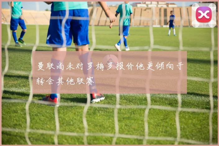 曼联尚未对罗梅罗报价他更倾向于转会其他联赛