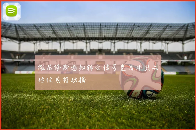 维尼修斯感知转会信号皇马非卖品地位或将动摇