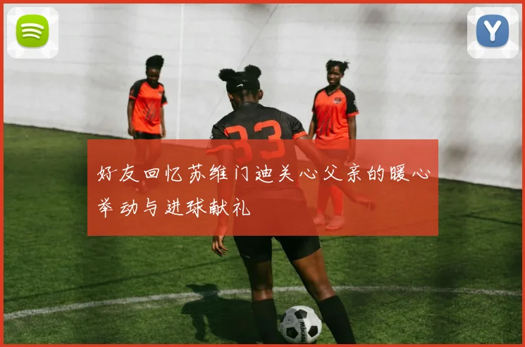 好友回忆苏维门迪关心父亲的暖心举动与进球献礼