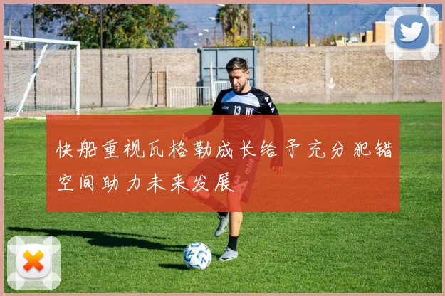快船重视瓦格勒成长给予充分犯错空间助力未来发展