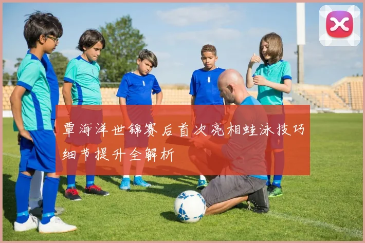 覃海洋世锦赛后首次亮相蛙泳技巧细节提升全解析