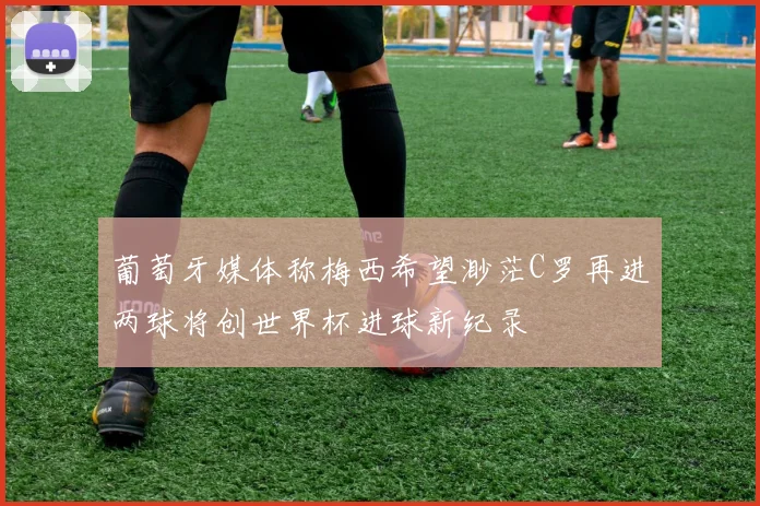 葡萄牙媒体称梅西希望渺茫C罗再进两球将创世界杯进球新纪录