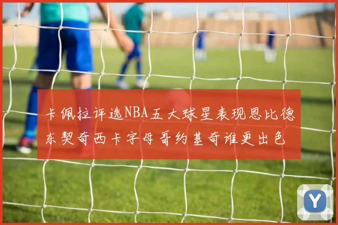 卡佩拉评选NBA五大球星表现恩比德东契奇西卡字母哥约基奇谁更出色