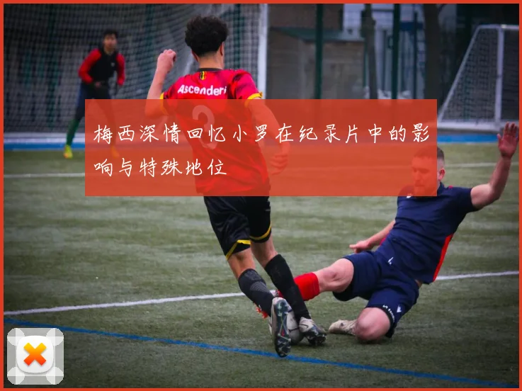 梅西深情回忆小罗在纪录片中的影响与特殊地位