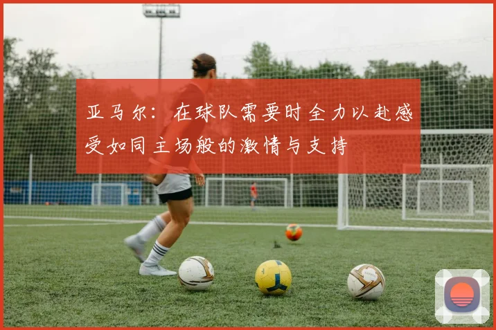 亚马尔：在球队需要时全力以赴感受如同主场般的激情与支持