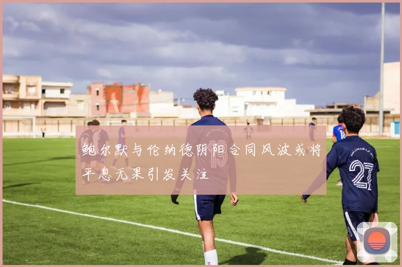 鲍尔默与伦纳德阴阳合同风波或将平息无果引发关注
