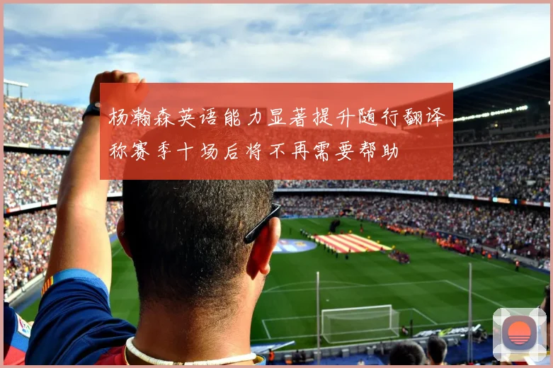杨瀚森英语能力显著提升随行翻译称赛季十场后将不再需要帮助