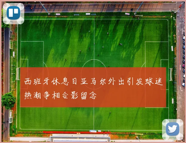 西班牙休息日亚马尔外出引发球迷热潮争相合影留念