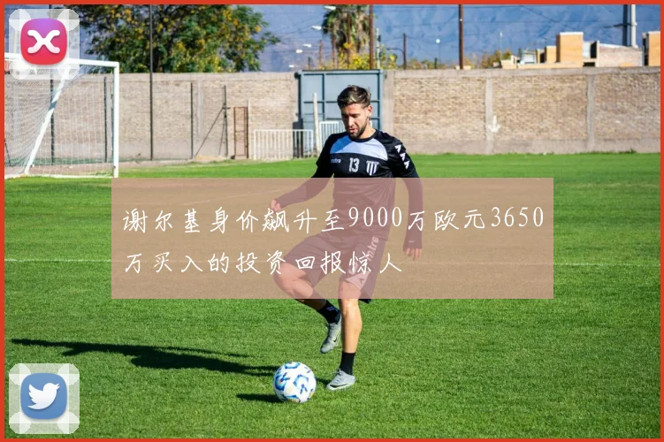 谢尔基身价飙升至9000万欧元3650万买入的投资回报惊人