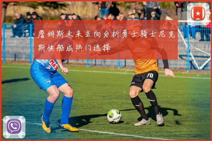 詹姆斯未来去向分析勇士骑士尼克斯快船成热门选择
