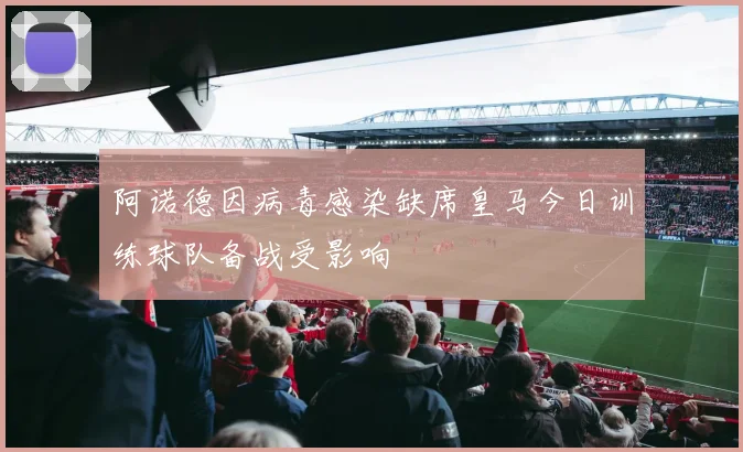 阿诺德因病毒感染缺席皇马今日训练球队备战受影响