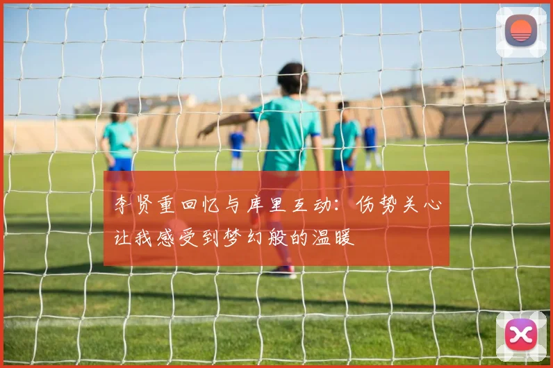 李贤重回忆与库里互动：伤势关心让我感受到梦幻般的温暖