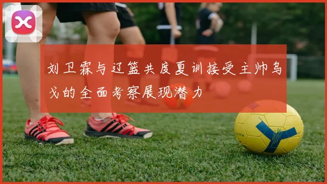 刘卫霖与辽篮共度夏训接受主帅乌戈的全面考察展现潜力