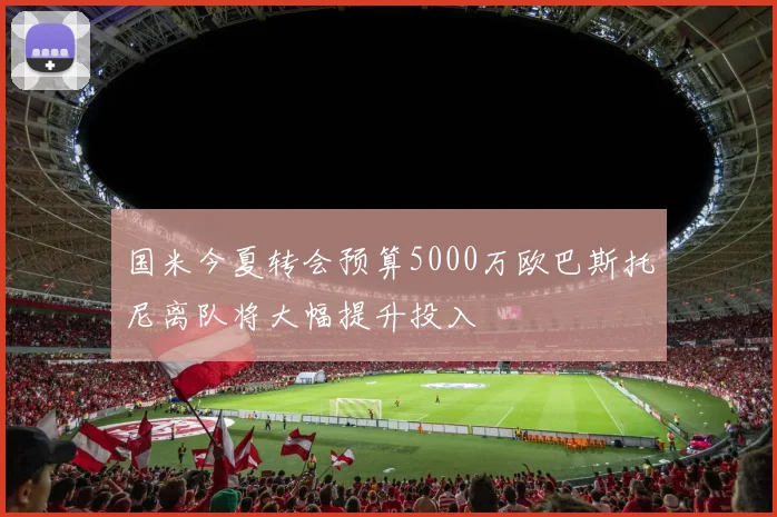 国米今夏转会预算5000万欧巴斯托尼离队将大幅提升投入