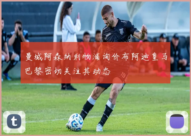 曼城阿森纳利物浦询价布阿迪皇马巴黎密切关注其动态