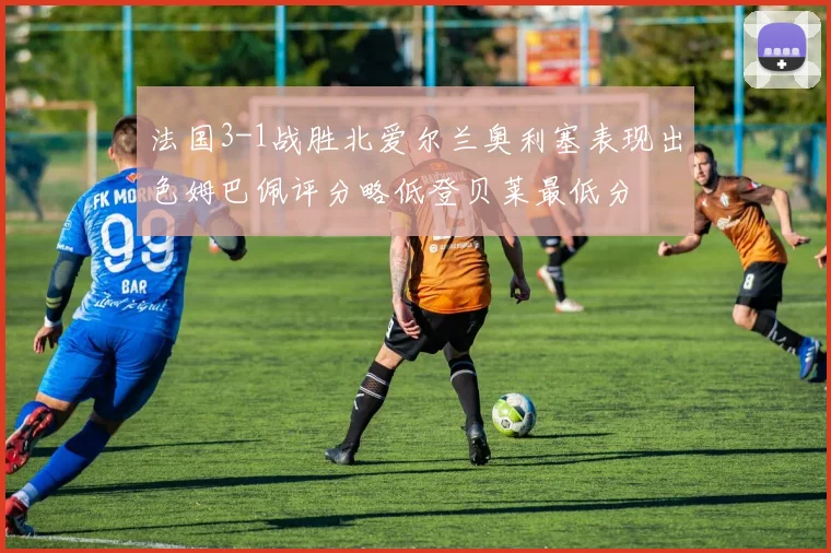 法国3-1战胜北爱尔兰奥利塞表现出色姆巴佩评分略低登贝莱最低分