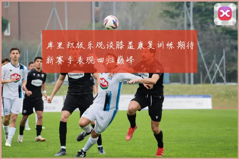 库里积极乐观谈膝盖康复训练期待新赛季表现回归巅峰