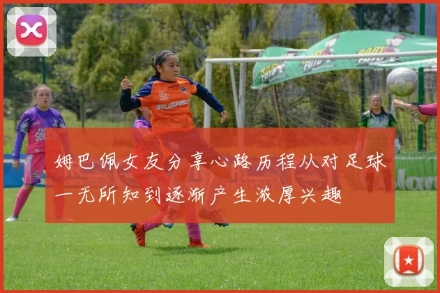 姆巴佩女友分享心路历程从对足球一无所知到逐渐产生浓厚兴趣