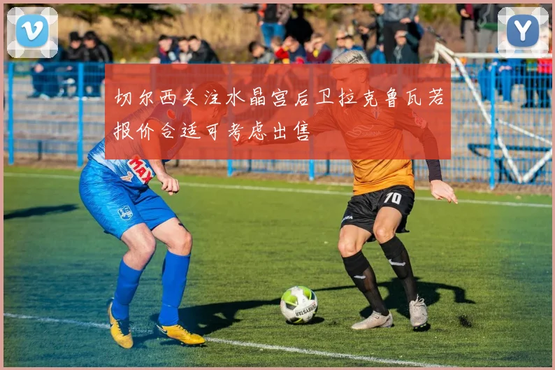 切尔西关注水晶宫后卫拉克鲁瓦若报价合适可考虑出售