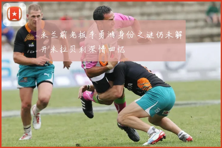 米兰前老板李勇鸿身份之谜仍未解开米拉贝利深情回忆
