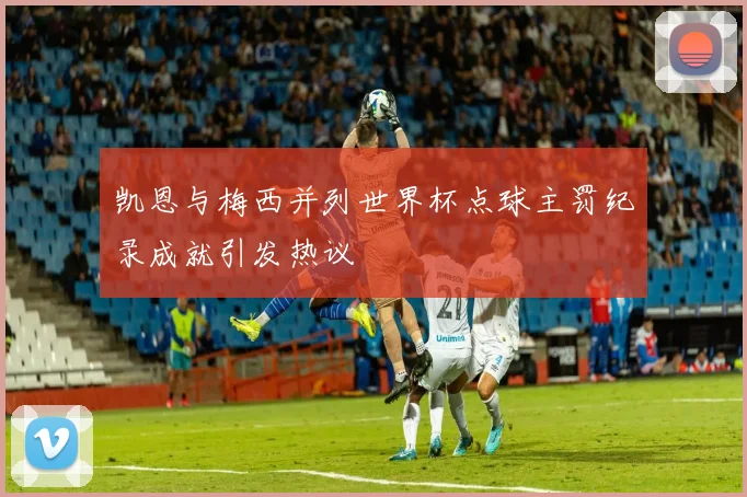 凯恩与梅西并列世界杯点球主罚纪录成就引发热议