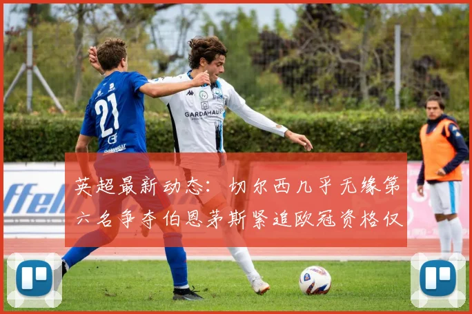 英超最新动态：切尔西几乎无缘第六名争夺伯恩茅斯紧追欧冠资格仅差三分