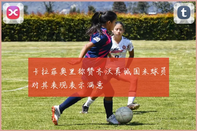 卡拉菲奥里称赞齐沃真诚国米球员对其表现表示满意