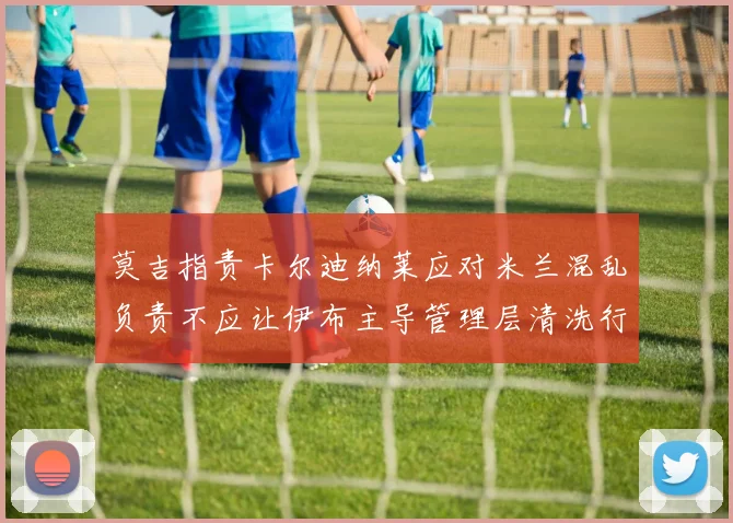 莫吉指责卡尔迪纳莱应对米兰混乱负责不应让伊布主导管理层清洗行动
