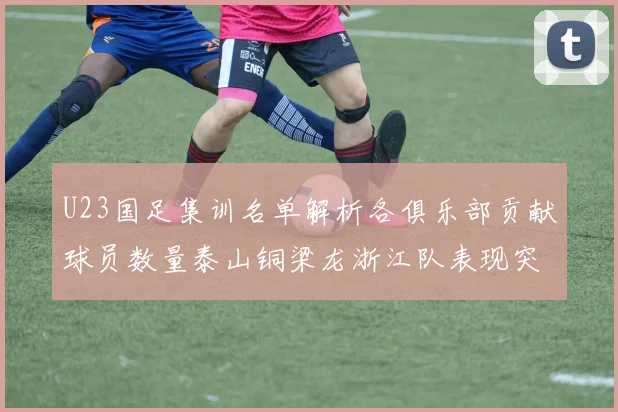 U23国足集训名单解析各俱乐部贡献球员数量泰山铜梁龙浙江队表现突出