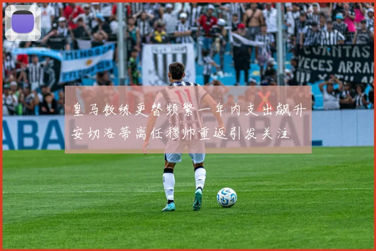 皇马教练更替频繁一年内支出飙升安切洛蒂离任穆帅重返引发关注
