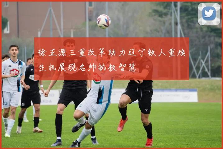 徐正源三重改革助力辽宁铁人重焕生机展现名帅执教智慧
